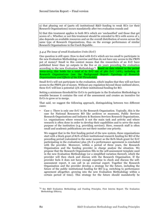 Second Interim Report – Final version
82 R&D Evaluation Methodology and Funding Principles
a) that phasing out of (parts of) institutional R&D funding to weak RUs (or their
Research Organisations) occurs mandatorily after two evaluation rounds and
b) that this treatment applies to both RUs which are ‘unclassified’ and those that get
scores of 1. Whether or not this treatment should be extended to RUs with scores of 1,
also depends on available resources and on the overall distribution of scores across the
same type of Research Organisations, thus on the average performance of similar
Research Organisations in the Czech Republic.
3.4.4 The issue of small Evaluation Units (EvU)
One question is still open: How to deal with EvUs which are too small to participate in
the new Evaluation Methodology exercise and thus do not have any access to the PRFS
pot of money? Small in this context means that the researchers of an EvU have
published fewer than 50 outputs in the five or six years preceding the evaluation
according to the new Evaluation Methodology74. Based on data related to the period
2009-2013, this holds for a total of 61 EvU out of 380 EvU (16%), including 28
Research Organisations (see the Background Report Typology of Research
Organisations and Effects of the EM Thresholds).
Small EvUs will not participate in the evaluation, which implies that they will not have
access to the PRFS pot of money. Without any regulation beyond those outlined above,
these EvU will lose a potential 15% of their institutional funding for RO.
Setting a minimum threshold for EvUs to participate in the Evaluation Methodology is
sensible because it contains the cost of the assessment and creates an incentive for
EvUs to grow or to merge.
That said, we suggest the following approach, distinguishing between two different
cases:
• Case 1: There is only one EvU in the Research Organisation. Typically, this is the
case for National Resources RO like archives or museums, Public Services
Research Organisations and Industry & Business Services Research Organisations,
i.e. organisations where research is not the main task and activity and where
research is often done in order to develop their capabilities and to serve the main
purpose of the institution (e.g. providing services). Here, research staff is often
small and academic publications are not their number one priority.
We suggest that in the first funding period of the new system, these organisations
start with a block grant of 80% of their institutional research funding for RO of the
preceding period (calculated in the same manner as the 80% block grant for EvU
participating in the evaluation) plus 5% if a performance agreement is concluded
with the provider. Moreover, within a period of three years, the Research
Organisation and the funding provider in charge analyse the situation. We
propose that the Research Organisation fills in the self-assessment template used
in the new Evaluation Methodology (or a simplified variation thereof), which the
provider will then check and discuss with the Research Organisation. If the
provider feels it does not have enough expertise to check and discuss the self-
assessment report, it can call in an external expert. Together the Research
Organisation and the provider develop a strategy for the future, including the
future of the public institutional funding for RO (e.g. switching to performance
agreement altogether, growing into the new Evaluation Methodology within a
certain period of time). This strategy for the future should mandatorily be
74 See R&D Evaluation Methodology and Funding Principles, First Interim Report: The Evaluation
Methodology EM2015
 