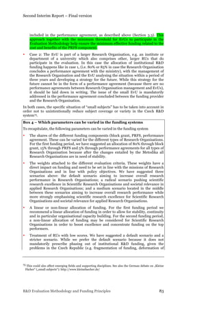 Second Interim Report – Final version
R&D Evaluation Methodology and Funding Principles 83
included in the performance agreement, as described above (Section 3.3). This
approach together with the minimum threshold for EvUs to participate in the
Evaluation Methodology help ensure the minimum effective funding related to the
cost and benefits of the PRFS component.
• Case 2: The EvU is part of a larger Research Organisation, e.g. an institute or
department of a university which also comprises other, larger RUs that do
participate in the evaluation. In this case the allocation of institutional R&D
funding happens like in case 1, (i.e. 80% or 85% in case the Research Organisation
concludes a performance agreement with the ministry), with the management of
the Research Organisation and the EvU analysing the situation within a period of
three years and developing a strategy for the future. While this strategy for the
future cannot be in the form of a performance agreement (because there are no
performance agreements between Research Organisation management and EvUs),
it should be laid down in writing. The issue of the small EvU is mandatorily
addressed in the performance agreement concluded between the funding provider
and the Research Organisation.
In both cases, the specific situation of “small subjects” has to be taken into account in
order not to unintentionally reduce subject coverage or variety in the Czech R&D
system75.
Box 4 – Which parameters can be varied in the funding systems
To recapitulate, the following parameters can be varied in the funding system
• The shares of the different funding components (block grant, PRFS, performance
agreement. These can be varied for the different types of Research Organisations.
For the first funding period, we have suggested an allocation of 80% through block
grant, 15% through PRFS and 5% through performance agreements for all types of
Research Organisation because after the changes entailed by the Metodika all
Research Organisations are in need of stability.
• The weights attached to the different evaluation criteria. These weights have a
direct impact on funding and need to be set in line with the missions of Research
Organisations and in line with policy objectives. We have suggested three
scenarios above: the default scenario aiming to increase overall research
performance in Research Organisations; a radical scenario pushing scientific
research excellence in Scientific Research Organisations and societal relevance in
applied Research Organisations; and a medium scenario located in the middle
between these scenarios aiming to increase overall research performance while
more strongly emphasising scientific research excellence for Scientific Research
Organisations and societal relevance for applied Research Organisations.
• A linear or non-linear allocation of funding. For the first funding period we
recommend a linear allocation of funding in order to allow for stability, continuity
and in particular organisational capacity building. For the second funding period,
a non-linear allocation of funding may be considered for Scientific Research
Organisations in order to boost excellence and concentrate funding on the top
performers.
• Treatment of RUs with low scores. We have suggested a default scenario and a
stricter scenario. While we prefer the default scenario because it does not
mandatorily prescribe phasing out of institutional R&D funding, given the
problems in the Czech Republic (e.g. fragmentation of funding, deformation of
75 This could also affect emerging fields and supporting disciplines. See also the German debate on „Kleine
Fächer“ („small subjects“): http://www.kleinefaecher.de/
 
