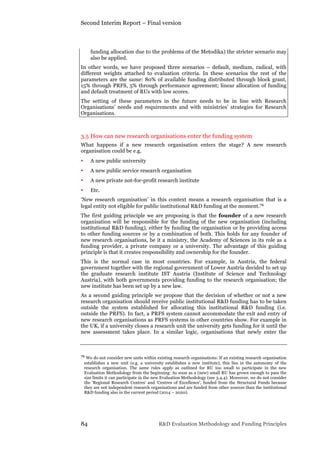 Second Interim Report – Final version
84 R&D Evaluation Methodology and Funding Principles
funding allocation due to the problems of the Metodika) the stricter scenario may
also be applied.
In other words, we have proposed three scenarios – default, medium, radical, with
different weights attached to evaluation criteria. In these scenarios the rest of the
parameters are the same: 80% of available funding distributed through block grant,
15% through PRFS, 5% through performance agreement; linear allocation of funding
and default treatment of RUs with low scores.
The setting of these parameters in the future needs to be in line with Research
Organisations’ needs and requirements and with ministries’ strategies for Research
Organisations.
3.5 How can new research organisations enter the funding system
What happens if a new research organisation enters the stage? A new research
organisation could be e.g.
• A new public university
• A new public service research organisation
• A new private not-for-profit research institute
• Etc.
‘New research organisation’ in this context means a research organisation that is a
legal entity not eligible for public institutional R&D funding at the moment.76
The first guiding principle we are proposing is that the founder of a new research
organisation will be responsible for the funding of the new organisation (including
institutional R&D funding), either by funding the organisation or by providing access
to other funding sources or by a combination of both. This holds for any founder of
new research organisations, be it a ministry, the Academy of Sciences in its role as a
funding provider, a private company or a university. The advantage of this guiding
principle is that it creates responsibility and ownership for the founder.
This is the normal case in most countries. For example, in Austria, the federal
government together with the regional government of Lower Austria decided to set up
the graduate research institute IST Austria (Institute of Science and Technology
Austria), with both governments providing funding to the research organisation; the
new institute has been set up by a new law.
As a second guiding principle we propose that the decision of whether or not a new
research organisation should receive public institutional R&D funding has to be taken
outside the system established for allocating this institutional R&D funding (i.e.
outside the PRFS). In fact, a PRFS system cannot accommodate the exit and entry of
new research organisations as PRFS systems in other countries show. For example in
the UK, if a university closes a research unit the university gets funding for it until the
new assessment takes place. In a similar logic, organisations that newly enter the
76 We do not consider new units within existing research organisations: If an existing research organisation
establishes a new unit (e.g. a university establishes a new institute), this lies in the autonomy of the
research organisation. The same rules apply as outlined for RU too small to participate in the new
Evaluation Methodology from the beginning: As soon as a (new) small RU has grown enough to pass the
size limits it can participate in the new Evaluation Methodology (see 3.4.4). Moreover, we do not consider
the 'Regional Research Centres' and 'Centres of Excellence', funded from the Structural Funds because
they are not independent research organisations and are funded from other sources than the institutional
R&D funding also in the current period (2014 – 2020).
 