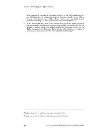 Second Interim Report – Final version
86 R&D Evaluation Methodology and Funding Principles
to be approved, HEIs must be accredited according to the Higher Education Act
and offer education free of charge for students. There are examples of new HEIs in
Sweden, both private and public. Those which were accredited receive
institutional funding, and those who were not been accredited do not. 79
• In the Netherlands too, there is an accreditation system for higher education
institutions which entitles them to institutional funding. The universities that are
entitled to receive public institutional funding are mentioned in the Law on
Higher Education and Research. There are no other bodies, e.g. centres of
excellence, competence centres that receive institutional funding. 80
79 Background report to the 2nd Interim Report: Country analysis Sweden.
80 Background report to the 2nd Interim Report: Country analysis Netherlands.
 