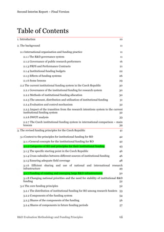 Second Interim Report – Final Version
R&D Evaluation Methodology and Funding Principles vii
Table of Contents
1. Introduction 10	
  
2. The background 11	
  
2.1 International organisation and funding practice 11	
  
2.1.1 The R&D governance system 11	
  
2.1.2 Governance of public research performers 16	
  
2.1.3 PRFS and Performance Contracts 21	
  
2.1.4 Institutional funding budgets 22	
  
2.1.5 Effects of funding systems 26	
  
2.1.6 Some lessons 29	
  
2.2 The current institutional funding system in the Czech Republic 30	
  
2.2.1 Governance of the institutional funding for research system 30	
  
2.2.2 Methods of institutional funding allocation 30	
  
2.2.3 The amount, distribution and utilisation of institutional funding 31	
  
2.2.4 Evaluation and control mechanism 32	
  
2.2.5 Impact of the transition from the research intentions system to the current
institutional funding system 32	
  
2.2.6 SWOT analysis 33	
  
2.2.7 The Czech institutional funding system in international comparison – main
lessons 39	
  
3. The revised funding principles for the Czech Republic 41	
  
3.1 Context to the principles for institutional funding for RO 42	
  
3.1.1 General concepts for the institutional funding for RO 42	
  
3.1.2 Categories of RO and principles for their institutional funding 43	
  
3.1.3 The specific starting point in the Czech Republic 46	
  
3.1.4 Cross-subsidies between different sources of institutional funding 46	
  
3.1.5 Ensuring adequate field coverage 48	
  
3.1.6 Efficient sharing and use of national and international research
infrastructure 49	
  
3.1.7 Funding of existing and emerging large R&D infrastructures 50	
  
3.1.8 Changing national priorities and the need for stability of institutional R&D
funding 52	
  
3.2 The core funding principles 52	
  
3.2.1 The distribution of institutional funding for RO among research funders 53	
  
3.2.2 Components of the funding system 54	
  
3.2.3 Shares of the components of the funding 56	
  
3.2.4 Shares of components in future funding periods 57	
  
 