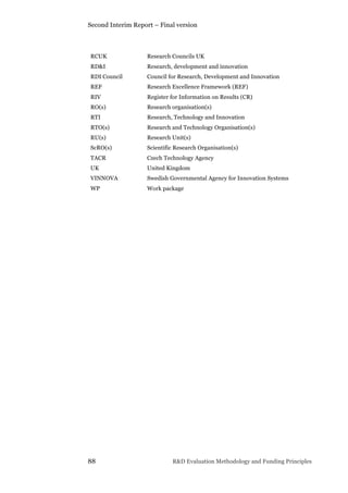 Second Interim Report – Final version
88 R&D Evaluation Methodology and Funding Principles
RCUK Research Councils UK
RD&I Research, development and innovation
RDI Council Council for Research, Development and Innovation
REF Research Excellence Framework (REF)
RIV Register for Information on Results (CR)
RO(s) Research organisation(s)
RTI Research, Technology and Innovation
RTO(s) Research and Technology Organisation(s)
RU(s) Research Unit(s)
ScRO(s) Scientific Research Organisation(s)
TACR Czech Technology Agency
UK United Kingdom
VINNOVA Swedish Governmental Agency for Innovation Systems
WP Work package
 