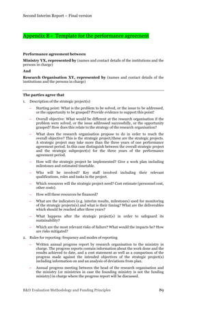 Second Interim Report – Final version
R&D Evaluation Methodology and Funding Principles 89
Appendix B - Template for the performance agreement
Performance agreement between
Ministry YX, represented by (names and contact details of the institutions and the
persons in charge)
And
Research Organisation XY, represented by (names and contact details of the
institutions and the persons in charge)
The parties agree that
1. Description of the strategic project(s)
− Starting point: What is the problem to be solved, or the issue to be addressed,
or the opportunity to be grasped? Provide evidence to support this point!
− Overall objective: What would be different at the research organisation if the
problem were solved, or the issue addressed successfully, or the opportunity
grasped? How does this relate to the strategy of the research organisation?
− What does the research organisation propose to do in order to reach the
overall objective? This is the strategic project/these are the strategic projects.
A strategic project may take more than the three years of one performance
agreement period. In this case distinguish between the overall strategic project
and the strategic subproject(s) for the three years of the performance
agreement period.
− How will the strategic project be implemented? Give a work plan including
milestones and estimated timetable.
− Who will be involved? Key staff involved including their relevant
qualifications, roles and tasks in the project.
− Which resources will the strategic project need? Cost estimate (personnel cost,
other costs).
− How will these resources be financed?
− What are the indicators (e.g. interim results, milestones) used for monitoring
of the strategic projects(s) and what is their timing? What are the deliverables
which should be reached after three years?
− What happens after the strategic project(s) in order to safeguard its
sustainability?
− Which are the most relevant risks of failure? What would the impacts be? How
are risks mitigated?
2. Rules for reporting: frequency and modes of reporting
− Written annual progress report by research organisation to the ministry in
charge. The progress reports contain information about the work done and the
results achieved to date, and a cost statement as well as a comparison of the
progress made against the intended objectives of the strategic project(s)
including information on and an analysis of deviations from plan.
− Annual progress meeting between the head of the research organisation and
the ministry (or ministries in case the founding ministry is not the funding
ministry) in charge where the progress report will be discussed.
 