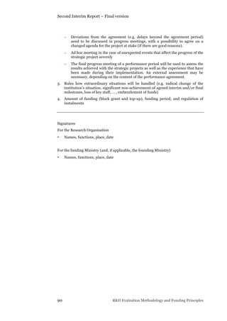 Second Interim Report – Final version
90 R&D Evaluation Methodology and Funding Principles
− Deviations from the agreement (e.g. delays beyond the agreement period)
need to be discussed in progress meetings, with a possibility to agree on a
changed agenda for the project at stake (if there are good reasons).
− Ad hoc meeting in the case of unexpected events that affect the progress of the
strategic project severely
− The final progress meeting of a performance period will be used to assess the
results achieved with the strategic projects as well as the experience that have
been made during their implementation. An external assessment may be
necessary, depending on the content of the performance agreement.
3. Rules how extraordinary situations will be handled (e.g. radical change of the
institution’s situation, significant non-achievement of agreed interim and/or final
milestones, loss of key staff, … , embezzlement of funds)
4. Amount of funding (block grant and top-up), funding period, and regulation of
instalments
Signatures
For the Research Organisation
• Names, functions, place, date
For the funding Ministry (and, if applicable, the founding Ministry)
• Names, functions, place, date
 