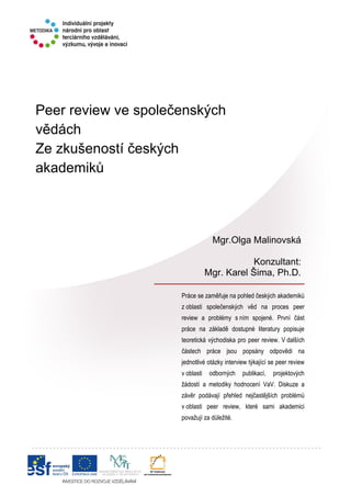 Peer review ve společenských
vědách
Ze zkušeností českých
akademiků
Práce se zaměřuje na pohled českých akademiků
z oblasti společenských věd na proces peer
review a problémy s ním spojené. První část
práce na základě dostupné literatury popisuje
teoretická východiska pro peer review. V dalších
částech práce jsou popsány odpovědi na
jednotlivé otázky interview týkající se peer review
v oblasti odborných publikací, projektových
žádostí a metodiky hodnocení VaV. Diskuze a
závěr podávají přehled nejčastějších problémů
v oblasti peer review, které sami akademici
považují za důležité.
Mgr.Olga Malinovská
Konzultant:
Mgr. Karel Šima, Ph.D.
 