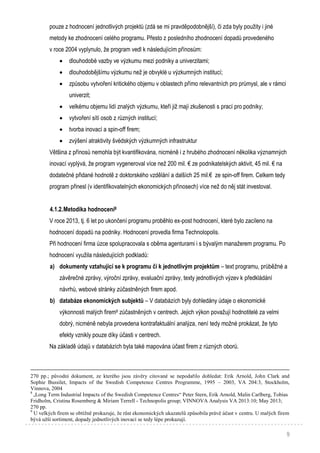 9
pouze z hodnocení jednotlivých projektů (zdá se mi pravděpodobnější), či zda byly použity i jiné
metody ke zhodnocení celého programu. Přesto z posledního zhodnocení dopadů provedeného
v roce 2004 vyplynulo, že program vedl k následujícím přínosům:
 dlouhodobé vazby ve výzkumu mezi podniky a univerzitami;
 dlouhodobějšímu výzkumu než je obvyklé u výzkumných institucí;
 způsobu vytvoření kritického objemu v oblastech přímo relevantních pro průmysl, ale v rámci
univerzit;
 velkému objemu lidí znalých výzkumu, kteří již mají zkušenosti s prací pro podniky;
 vytvoření sítí osob z různých institucí;
 tvorba inovací a spin-off firem;
 zvýšení atraktivity švédských výzkumných infrastruktur
Většina z přínosů nemohla být kvantifikována, nicméně i z hrubého zhodnocení několika významných
inovací vyplývá, že program vygeneroval více než 200 mil. € ze podnikatelských aktivit, 45 mil. € na
dodatečné přidané hodnotě z doktorského vzdělání a dalších 25 mil.€ ze spin-off firem. Celkem tedy
program přinesl (v identifikovatelných ekonomických přínosech) více než do něj stát investoval.
4.1.2.Metodika hodnocení8
V roce 2013, tj. 6 let po ukončení programu proběhlo ex-post hodnocení, které bylo zacíleno na
hodnocení dopadů na podniky. Hodnocení provedla firma Technolopolis.
Při hodnocení firma úzce spolupracovala s oběma agenturami i s bývalým manažerem programu. Po
hodnocení využila následujících podkladů:
a) dokumenty vztahující se k programu či k jednotlivým projektům – text programu, průběžné a
závěrečné zprávy, výroční zprávy, evaluační zprávy, texty jednotlivých výzev k předkládání
návrhů, webové stránky zúčastněných firem apod.
b) databáze ekonomických subjektů – V databázích byly dohledány údaje o ekonomické
výkonnosti malých firem9 zúčastněných v centrech. Jejich výkon považují hodnotitelé za velmi
dobrý, nicméně nebyla provedena kontrafaktuální analýza, není tedy možné prokázat, že tyto
efekty vznikly pouze díky účasti v centrech.
Na základě údajů v databázích byla také mapována účast firem z různých oborů.
270 pp.; původní dokument, ze kterého jsou závěry citované se nepodařilo dohledat: Erik Arnold, John Clark and
Sophie Bussilet, Impacts of the Swedish Competence Centres Programme, 1995 – 2003, VA 204:3, Stockholm,
Vinnova, 2004
8
„Long Term Industrial Impacts of the Swedish Competence Centres“ Peter Stern, Erik Arnold, Malin Carlberg, Tobias
Fridholm, Cristina Rosemberg & Miriam Terrell - Technopolis group; VINNOVA Analysis VA 2013:10; May 2013;
270 pp.
9
U velkých firem se obtížně prokazuje, že růst ekonomických ukazatelů způsobila právě účast v centru. U malých firem
bývá užší sortiment, dopady jednotlivých inovací se tedy lépe prokazují.
 