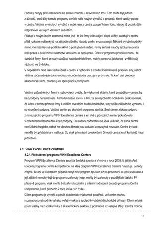 11
Podniky nebyly příliš nakloněné ke sdílení znalostí u aktivit blízko trhu. Toto může být jedním
z důvodů, proč díky tomuto programu vzniklo málo nových výrobků a procesů, které vznikly pouze
v centru. Většina vyvinutých výrobků v sobě nese z centra „pouze“ hlavní ideu, kterou již podnik dále
rozpracoval ve svých vlastních aktivitách.
Přístup k novým idejím znamená mimo jiné i to, že firmy včas objeví slepé uličky, otestují v centru
příliš rizikové myšlenky či na základě slibného nápadu změní svou strategii. Některé výrobní podniky
mimo jiné rozšířily své portfolio aktivit o poskytování služeb. Firmy se také naučily spolupracovat a
řešit práva k duševnímu vlastnictví vzniklému ve spolupráci. Účast v programu přispěla k tomu, že
švédské firmy, které se staly součástí nadnárodních firem, mohly ponechat (dokonce i zvětšit svůj
výzkum) ve Švédsku.
V neposlední řadě také vedla účast v centru k vychování a získání kvalifikované pracovní síly, neboť
většina zúčastněných doktorandů po skončení studia pracuje v průmyslu. Ti, kteří dali přednost
akademické sféře, pokračují ve spolupráci s průmyslem.
Většina zúčastněných firem v rozhovorech uvedla, že výzkumné aktivity, které prováděla v centru, by
bez podpory nerealizovala. Tento fakt úzce souvisí s tím, že se nepotvrdilo očekávání poskytovatele,
že účast v centru přiměje firmy k větším investicím do dlouhodobého, tedy spíše základního výzkumu i
po skončení podpory. Většina center po skončení programu zanikla. Šest center získalo podporu
z navazujícího programu VINN Excellence centres a jen dvě z původních center pokračovala
v omezeném rozsahu dále i bez podpory. Dle názoru hodnotitelů se však ukázalo, že zánik centra
není žádná tragédie, neboť ne všechna témata jsou aktuální a nezbytná neustále. Centra by také
neměla být přetvářena v instituce. Co však přetrvává i po ukončení činnosti centra je síť kontaktů mezi
jednotlivci.
4.2. VINN EXCELLENCE CENTERS
4.2.1.Představení programu VINN Excellence Centers
Program VINN Excellence Centers spustila švédská agentura Vinnova v roce 2005, tj. ještě před
koncem programu Centra kompetence, na který program VINN Excellence Centers navazuje. Je tedy
zřejmé, že ani ve švédském případě nebyl nový program spuštěn až po provedení ex-post evaluace a
její zjištění nemohly být do programu zahrnuty (resp. mohly být zahrnuty v pozdějších fázích). Při
přípravě programu však mohla být zahrnuta zjištění z interim hodnocení dopadů programu Centra
kompetence, které proběhlo v roce 2004 (viz. Výše)
Cílem programu je vytvořit a posílit akademické výzkumné prostředí, ve kterém mohou
(spolu)pracovat podniky a/nebo veřejný sektor a společně vytvářet dlouhodobé přínosy. Cílem je také
posílit vazby mezi výzkumníky z akademického sektoru, z podnikové i z veřejné sféry. Centra mohou
 