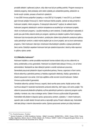 12
provádět základní i aplikovaný výzkum, vždy však musí být pro potřeby podniků. Program navazuje na
obdobné programy, které prokázaly velmi dobré výsledky pro zúčastněné podniky, především ve
formě nových výrobků, procesů a finančních výsledcích.
V roce 2005 Vinnova podpořila 4 projekty a v roce 2007 již 15 projektů. V roce 2013, tj. po 5 letech
jejich činnosti zahájila Vinnova již 2. interim hodnocení těchto projektů. Jednalo se tedy primárně o
hodnocení projektů, nikoliv programu. Z dostupných dokumentů10 vyplývá, že veškerá interim
hodnocení programů obdobných k centrům kompetence se soustředí jen na hodnocení projektů,
nikoliv na hodnocení programu. I použitá metodika je velmi obdobná. Z častěji zjištěných nedostatků či
pozitiv jsou pak činěny obecné závěry pro program, zejména pro zlepšení systému řízení programu.
Hodnocení bylo koncipováno jako formativní, protože jeho účelem bylo především poskytnout zpětnou
vazbu jednotlivým centrům a nalézt možná zlepšení jak na úrovni projektů, tak na úrovni administrace
programu. Cílem hodnocení však bylo i zhodnocení dlouhodobých výsledků a výstupů jednotlivých
členů centra. Důležitým aspektem hodnocení tak byla výsledná doporučení, která by měla napomoci
k vyššímu výkonu center.
4.2.2.Metodika hodnocení11
Hodnocení každého z center prováděla mezinárodní komise složená vždy ze dvou odborníků na
danou problematiku a dvou generalistů. Hodnocení se účastnili také zástupci Vinnovy, a to ve funkci
administrátorů. Neúčastnili se však některých jednání a neměli rozhodovací pravomoc.
Generalisté posuzovali především dopad na jednotlivé partnery, finance, organizaci a řízení centra,
klíčové odborníky a jednotlivé partnery (z hlediska organizační efektivity). Každý z generalistů se
účastnil posuzování více center, čímž bylo zajištěno určité srovnání úrovně hodnocení. Celkem
Vinnova využila služeb 9 generalistů.
Tematické odborníky vybírala Vinnova z expertů, která navrhla sama centra. Každé centrum mělo
navrhnout alespoň 4 nezávislé mezinárodně uznávané odborníky, kteří nejsou vůči centru podjatí. Tito
odborníci posuzovali především příspěvky a přínos jednotlivých partnerů a výzkumný program a jeho
výsledky v kontextu vize, mise a strategie centra. Celkem Vinnova využila služeb 38 generalistů.
Hodnotitelé měli předem k dispozici zprávu zpracovanou centrem, výsledek z 1. interim hodnocení,
operační plán na další období činnosti centra a nejnovější zprávu Poradní vědecké rady. Hodnotitelé
měli také přístup k interním dokumentům centra. Zpráva zpracovaná centrem pro účely hodnocení
10
Viz. Použitá literatura - Švédsko
11
Second Evaluation of VINN Excellence Centres - BiMaC Innovation, BIOMATCELL, CESC, Chase, ECO2, Faste,
FunMat, GigaHertz, HELIX, Hero-m, iPACK, Mobile Life, ProNova, SAMOT, SuMo & Wingquist;Douglas Reeve et al;
VINNOVA Report VR 2013:08, November 2013; 184 pp.
 