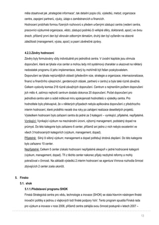 13
měla obsahovat jak „strategické informace“, tak detailní popis cílů, výsledků, metod, organizace
centra, zapojení partnerů, výuky, údaje o zaměstnancích a financích.
Hodnocení probíhalo formou řízených rozhovorů s předem určenými zástupci centra (vedení centra,
pracovníci výzkumné organizace, vědci, zástupci podniků či veřejné sféry, doktorandi, apod.) ve dvou
dnech, přičemž první den byl věnován odborným tématům, druhý den byl vyčleněn na obecné
záležitosti (management, výuka, apod.) a psaní závěrečné zprávy.
4.2.3.Závěry hodnocení
Závěry byly formulovány vždy individuálně pro jednotlivá centra. V úvodní kapitole jsou shrnuta
doporučení, která se týkala více center a mohou tedy mít systémový charakter a ukazovat na některý
nedostatek programu či jeho implementace, který by mohl/měl být řešen poskytovatelem.
Doporučení se týkala nejrůznějších oblastí (především vize, strategie a organizace, internacionalizace,
financí a finančního výkaznictví, genderových otázek, partnerů v centru) a byla také různě závažná.
Celkem vyslovily komise 218 různě závažných doporučení. Centrum s nejmenším počtem doporučení
jich mělo 4, zatímco nejhorší centrum dostalo dokonce 20 doporučení. Počet doporučení pro
jednotlivá centra sám o sobě indikoval míru spokojenosti hodnotitelů s výsledky centra. Pro
hodnotitele bylo překvapivé, že v některých případech nebyla aplikována doporučení z předchozího
interim hodnocení, které proběhlo necelé dva roky po zahájení realizace desetiletých projektů.
Výsledkem hodnocení bylo zařazení centra do jedné ze 3 kategorií – vynikající, přijatelné, nepřijatelné.
Vynikající: Vynikající výzkum na mezinárodní úrovni, výborný management, podstatný dopad na
průmysl. Do této kategorie bylo zařazeno 6 center, přičemž ani jedno z nich nebylo excelentní ve
všech 3 hodnocených kategoriích (výzkum, management, dopad).
Přijatelné: Silný či slibný výzkum; management a dopad potřebují drobná zlepšení. Do této kategorie
bylo zařazeno 10 center.
Nepřijatelné: Celkem 5 center získalo hodnocení nepřijatelné alespoň v jedné hodnocené kategorii
(výzkum, management, dopad). Tři z těchto center nakonec přijaly nezbytné reformy a mohly
pokračovat v činnosti. Na základě výsledků 2.interim hodnocení se agentura Vinnova rozhodla činnost
zbývajících 2 center zcela ukončit.
5. Finsko
5.1. shok
5.1.1.Představení programu SHOK
Finská Strategická centra pro vědu, technologie a inovace (SHOK) se stala hlavním nástrojem finské
inovační politiky a jednou z vlajkových lodí finské podpory VaV. Tento program spustila Finská rada
pro výzkum a inovace v roce 2006, přičemž centra zahájila svou činnost postupně v letech 2007 –
 