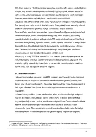 14
2009. Cílem podpory je vytvořit nové znalosti a expertýzu, zrychlit inovační procesy a podpořit obnovu
průmyslu, resp. stávajících klastrů prostřednictvím nových typů spolupráce, interakce a společné
tvorby podniků, výzkumných ústavů a univerzit. Důležitým aspektem center je i jejich mezinárodní
dimenze a přesah. Centra mají také přispět k transformaci dosavadních klastrů
V současné době je financováno 6 center, jejichž výzkum je určen Strategickou výzkumnou agendou.
Tu si stanovují sama centra na pět až deset let dopředu. Strategická výzkumná agenda by měla mít
jako hlavní kritéria relevanci (pro finský průmysl a společnost) a zároveň excelenci.
Center se účastní jak podniky, tak univerzity a výzkumné ústavy Právní formou center je společnost
s ručením omezeným, přičemž koordinátorem centra je vždy podnik a vlastníky jsou všechny
zúčastněné subjekty. V centrech je aplikován princip PPP (public-private partnership). Počet členů
jednotlivých center je značný, v průměru kolem 40, přičemž nejmenší centrum má 19 a nejpočetnější
dokonce 53 členů. Členské základně obvykle dominují podniky, nicméně členy mohou být i např.
města. Centra nepřímo navazují na dříve vytvořené klastry a mají přispět k jejich transformaci
v moderní uskupení, které lépe odpovídá inovačním potřebám země.
Míra podpory ze strany TEKESu je kolem 60%, a to na konkrétní výzkumné programy centra. Na
výzkumné programy center byla přesměrována významná část zdrojů Tekesu. Zbývajících 40%
prostředků zajišťují zúčastněné podniky. Centra by zároveň měla získávat prostředky na výzkum
z jiných zdrojů, např. z evropských rámcových programů.
5.1.2.Metodika hodnocení12
Hodnocení programu bylo provedeno v roce 2012, tj. cca po 5 letech fungování center. Hodnocení
provádělo konsorcium 3 organizací pod vedením finské Ramboll Management Consulting. Další
členové týmu byli Joanneum Research z Rakouska a Gaia Consulting z Finska. Prací se účastnili i 2
další experti z Finska a Velké Británie. Hodnocení si objednalo ministerstvo zaměstnanosti a
hospodářství.
Hodnocení bylo správně koncipováno jako formativní, jelikož jeho hlavním cílem bylo poskytnout
nezávislé zhodnocení politiky, strategie a aktivit center SHOK a na základě zjištěných faktů o
fungování jednotlivých center i nástroje jako takového poskytnout doporučení ministerstvům ohledně
možných zlepšení celého konceptu. Výsledná studie měla obsahovat také různá poučení
z dosavadního vývoje. Cílem naopak nebylo provádět srovnávání jednotlivých center. Centra byla
hodnocena primárně ve vztahu k naplňování své výzkumné agendy a k plnění cílů programu.
12
„Licence to SHOK?“ External Evaluation of the Strategic Centres for Science, Technology and Innovation. Publication
of the Ministry of Employment and the Economy. 1/2013; 405 pp.
 