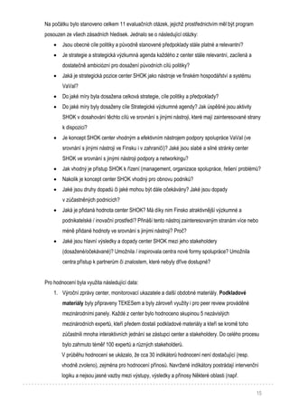15
Na počátku bylo stanoveno celkem 11 evaluačních otázek, jejichž prostřednictvím měl být program
posouzen ze všech zásadních hledisek. Jednalo se o následující otázky:
 Jsou obecné cíle politiky a původně stanovené předpoklady stále platné a relevantní?
 Je strategie a strategická výzkumná agenda každého z center stále relevantní, zacílená a
dostatečně ambiciózní pro dosažení původních cílů politiky?
 Jaká je strategická pozice center SHOK jako nástroje ve finském hospodářství a systému
VaVaI?
 Do jaké míry byla dosažena celková strategie, cíle politiky a předpoklady?
 Do jaké míry byly dosaženy cíle Strategické výzkumné agendy? Jak úspěšné jsou aktivity
SHOK v dosahování těchto cílů ve srovnání s jinými nástroji, které mají zainteresované strany
k dispozici?
 Je koncept SHOK center vhodným a efektivním nástrojem podpory spolupráce VaVaI (ve
srovnání s jinými nástroji ve Finsku i v zahraničí)? Jaké jsou slabé a silné stránky center
SHOK ve srovnání s jinými nástroji podpory a networkingu?
 Jak vhodný je přístup SHOK k řízení (management, organizace spolupráce, řešení problémů?
 Nakolik je koncept center SHOK vhodný pro obnovu podniků?
 Jaké jsou druhy dopadů či jaké mohou být dále očekávány? Jaké jsou dopady
v zúčastněných podnicích?
 Jaká je přidaná hodnota center SHOK? Má díky nim Finsko atraktivnější výzkumné a
podnikatelské / inovační prostředí? Přináší tento nástroj zainteresovaným stranám více nebo
méně přidané hodnoty ve srovnání s jinými nástroji? Proč?
 Jaké jsou hlavní výsledky a dopady center SHOK mezi jeho stakeholdery
(dosažené/očekávané)? Umožnila / inspirovala centra nové formy spolupráce? Umožnila
centra přístup k partnerům či znalostem, které nebyly dříve dostupné?
Pro hodnocení byla využita následující data:
1. Výroční zprávy center, monitorovací ukazatele a další obdobné materiály. Podkladové
materiály byly připraveny TEKESem a byly zároveň využity i pro peer review prováděné
mezinárodními panely. Každé z center bylo hodnoceno skupinou 5 nezávislých
mezinárodních expertů, kteří předem dostali podkladové materiály a kteří se kromě toho
zúčastnili mnoha interaktivních jednání se zástupci center a stakeholdery. Do celého procesu
bylo zahrnuto téměř 100 expertů a různých stakeholderů.
V průběhu hodnocení se ukázalo, že cca 30 indikátorů hodnocení není dostačující (resp.
vhodně zvoleno), zejména pro hodnocení přínosů. Navržené indikátory postrádají intervenční
logiku a nejsou jasné vazby mezi výstupy, výsledky a přínosy Některé oblasti (např.
 