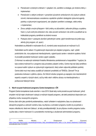 17
 Pokračování s drobnými změnami = vylepšení cílů, zaměření a strategie, jen drobné změny v
implementaci
 Pokračování s velkými změnami = ponechání původních ambiciózních cílů (výzkum světové
úrovně, internacionalizace a excelence a společné vytváření strategické výzkumné agendy
podniky a výzkumnými organizacemi), ale vylepšení zaměření a strategie, velké změny
v implementaci;
 Znovu zahájit s novým přístupem = širší změny ve zdůvodnění, celkovém přístupu a systému
řízení, tj. buď zvolit jiné ambiciózní cíle, nebo původní ambiciózní cíle snížit a soustředit se na
krátkodobé programy zaměřené na drobné inovace
 Postupný útlum = postupné ukončení jednotlivých center, jejich transformace do jiného typu
aktivity (jiný program, síť, apod.)
Hodnotitelé se přikláněli k možnostem B a C, nicméně zcela nevylučovali ani možnost A a D.
Hodnotitelé navrhli celkem 10 systémových doporučení pro zlepšení programu, např. vyřešit
protichůdné cíle, více podporovat interdisciplinaritu, vyjasnit pozici center v národním systému VaVaI
či provádět pravidelné hodnocení center a jejich výsledků.
Z informací na webových stránkách finského Ministerstva zaměstnanosti a hospodářství 13vyplývá, že
byla zvolena možnost B a v programu byly provedeny zásadní změny. Centra mají být úžeji zaměřena
na vysoce kvalitní výzkum ve výzkumných organizacích, který ovšem odpovídá potřebám podniků.
Centra také musí mezi sebou soutěžit při získávání prostředků od TEKESu. Zároveň Tím je
posilována motivace k vyššímu výkonu. Do řídících struktur programu je zapojeno více mezinárodních
expertů a experti z různých oborů, což by mělo vést k většímu důrazu na interdisciplinaritu a
průřezovost řešených témat.
6. Návrh ex-post hodnocení programu Centra kompetence v ČR
Program Centra kompetence bude ukončen v roce 2019. Bude tedy nutné provést ex-post hodnocení, jehož
smyslem má být nejen zhodnocení výstupů a možných dopadů programu, ale také poskytnout doporučení pro
případnou tvorbu navazujícího programu.
Druhou část vidím jako poměrně problematickou, neboť vzhledem k nezbytnému času na vyhodnocení
stávajícího programu a zároveň nutnému času na přípravu a schválení programu nového by se jednalo o
mezeru několika let, která není žádoucí. Je tedy pravděpodobnější, že pro přípravu nového programu budou
využita data z interim hodnocení či z pravidelného monitoringu a zkušeností administrátorů programu.
13
SHOK, Ministry of Employment and Economy:
https://www.tem.fi/en/current_issues/blogs/ministry_blog_tematiikkaa/marko_laiho_in_for_shock_treatment.110293.blog,
konzultováno dne 15.3.2015
 