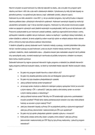 18
Hlavním smyslem ex-post hodnocení by měla být odpověď na otázku, zda a do jaké míry program splnil
všechny své hlavní i dílčí cíle a zda vedl k očekávaným efektům. Vyhodnoceny by měly být také dopady na
jednotlivé partnery i na společnost jako takovou (např. odběratelé výrobků, zákazníci apod.).
Hodnocení by se mělo uskutečnit v roce 2021, tj. rok po ukončení programu, kdy tudíž již budou k dispozici
všechna potřebná data v příslušných informačních systémech. Hodnocení samotných dopadů by mohlo být
uskutečněno samostatně, např. 5 let po skončení programu. Hodnocení by měl provést renomovaný subjekt
ovšem se zapojením vybraných osob (ideálně nezávislých na poskytovateli), kteří by se od něj hodnocení učili.
Pracovníci poskytovatele by pro hodnocení poskytli podklady, zajistili jej organizačně (komunikace s centry,
zpřístupnění materiálů a zajištění dat pro hodnocení, reakce na doplňující / vysvětlující dotazy hodnotitelů). Je
ovšem důležité si uvědomit, že tento subjekt by ovšem musel být vybrán ve veřejné zakázce nikoliv osloven
přímo a klíčová by tedy byla příprava zadávací dokumentace.
V ideálním případě by vybraný dodavatel navrhl i hodnotící metody a postupy, nicméně předmětem této práce
má být i navržení postupu ex-post hodnocení, proto se zkusím vhodné metody navrhnout. Návrh bude
vycházet z ideálního, nikoliv realistického stavu – případná omezení jako nedostatek vstupních dat či politické
vlivy samozřejmě uvedu, nicméně nerada bych navrhovala od počátku kompromis s ohledem na omezení,
která mohou mezitím pominout.
Zadavatel hodnocení by nejprve zpracoval intervenční logiku programu a následně (na základě intervenční
logiky programu) definoval evaluační otázky, na které by hodnotitelé hledali odpověď. Možné evaluační otázky
jsou:
 Do jaké míry program dosáhl hlavního a všech dílčích cílů?
 Do jaké míry dosáhla jednotlivá centra cíle své Strategické výzkumné agendy?
 Do jaké míry bylo dosaženo předpokládaných výsledků
 Jaká je přidaná hodnota center kompetence?
 Je koncept center vhodným a efektivním nástrojem podpory spolupráce VaVaI (ve srovnání
s jinými nástroji v ČR i v zahraničí)? Jaké jsou slabé a silné stránky center ve srovnání
s jinými nástroji podpory a networkingu?
 Jaká je přidaná hodnota center? Má díky nim ČR atraktivnější výzkumné a podnikatelské /
inovační prostředí? Přináší tento nástroj zainteresovaným stranám více nebo méně přidané
hodnoty ve srovnání s jinými nástroji? Proč?
 Jaké jsou dosavadní dopady a přínosy CK na podpořené podniky a výzkumné organizace?
Jaké jsou přínosy (ekonomické i neekonomické) pro ČR a pro společnost?
 Do jaké míry byl splněn předpoklad uplatnění výsledků výzkumu v inovacích?
 Kolik peněz získala centra díky účasti v projektu (mimo dotaci)? Jaké jsou přínosy
(ekonomické i neekonomické) pro ČR? Byly by tyto přínosy realizovány, i pokud by program
neexistoval?
 