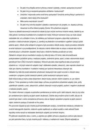 19
 Do jaké míry přispěla centra k přenosu znalostí (výsledky, znalosti, spolupráce) do praxe?
 Do jaké míry je navázaná spolupráce udržitelná v budoucnosti?
 Umožnila / inspirovala centra nové formy spolupráce? Umožnila centra přístup k partnerům či
znalostem, které nebyly dříve dostupné?
 Měla centra mezinárodní úroveň?
 Do jaké míry ovlivnila dosažení výsledků a stanovených cílů projektu, ev. dopady a přínosy
návaznost na dříve řešené projekty (Centra 1M a předchozí program)
Teprve na základě stanovených evaluačních otázek by bylo možné navrhnout vhodné metody. Ideálně by se
mělo jednat o kombinaci kvantitativních a kvalitativních metod. Klíčovým kamenem úrazu se může ukázat
nedostatek dat, a to vzhledem k tomu, že indikátory pro hodnocení programu odpovídají zvyklostem a
pravidlům v době schvalování programu, tj. zaměřují se především na kvantitativní vyjádření výstupů (počet
patentů apod.). Ačkoliv před zahájením programu bylo provedeno několik analýz, nebylo provedeno důkladné
ex-ante hodnocení a je pravděpodobné, že nebudou známá některá data na vstupu a nebude tedy možné
zhodnotit posun v příslušném ukazateli, který bude z dnešního hlediska považován za nutný.
Základním zdrojem dat pro kvantitativní analýzu by měla být data z IS VaVaI, data shromažďovaná
poskytovatelem (průběžné zprávy z realizace projektu, závěrečná zpráva, apod.) a data o ekonomické situaci
jednotlivých firem (ČSÚ či komerční databáze). Klíčové bude také získat doplňková data od samotných
účastníků ev. i od jiných externích subjektů (např. odběratelé výsledků, zákazníci). Jako naprosto zásadní se
však (pro všechny kvantitativní i kvalitativní metody) jeví správná interpretace získaných dat.
Základem by mělo být prosté statistické vyhodnocení dostupných dat a jejich srovnání s cílovými stavy
uvedenými v programu (počet získaných patentů, počet navázaných spoluprací apod.).
Další klíčová data je možno získat dotazníkem, kterým budou osloveni všichni účastníci, ev. jen všichni
příjemci. Tímto způsobem je možné získat údaje o přínosu pro jednotlivé zúčastněné subjekty (zisk, počty
uplatněných výsledků v praxi, zákaznících, počtech získaných nových projektů, pozitivní i negativní zkušenosti
z realizace projektu, apod.).
Pro získání informací o dopadu na jednotlivé zaměstnance je možné využít i další dotazník, který by byl určen
jen zaměstnancům a týkal by se jejich osobní zkušenosti. Z těchto dat je možné vyčíst či ověřit, zda pro ně
osobně byla účast v centru kompetence přínosná a zda se nějakým způsobem projevila na jejich pracovní
náplni, kariérním postupu či hodnotě na trhu práce.
Pro porovnání dopadů by bylo vhodné použít kontrafaktuální analýzu, nicméně tato metoda by vzhledem ke
značné heterogenitě účastníků, relativně vysoké úspěšnosti ve veřejné soutěži a malé velikosti České
republiky mohla narazit na nedostatek identických subjektů pro kontrolní skupinu.
Při zjišťování skutečného stavu v centru, a zejména pro zjištění přínosů a dopadů pro centrum jako takové i
pro jeho jednotlivé členy, by bylo vhodné použít i některou z kvalitativních metod. Zřejmě nejčastěji se
 