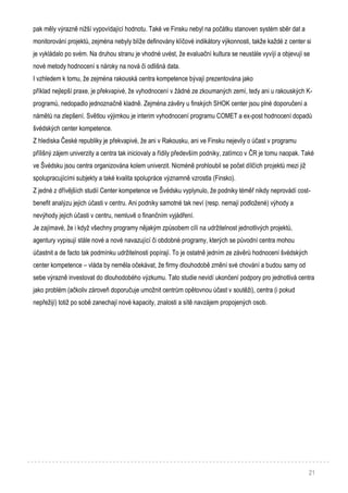 21
pak měly výrazně nižší vypovídající hodnotu. Také ve Finsku nebyl na počátku stanoven systém sběr dat a
monitorování projektů, zejména nebyly blíže definovány klíčové indikátory výkonnosti, takže každé z center si
je vykládalo po svém. Na druhou stranu je vhodné uvést, že evaluační kultura se neustále vyvíjí a objevují se
nové metody hodnocení s nároky na nová či odlišná data.
I vzhledem k tomu, že zejména rakouská centra kompetence bývají prezentována jako
příklad nejlepší praxe, je překvapivé, že vyhodnocení v žádné ze zkoumaných zemí, tedy ani u rakouských K-
programů, nedopadlo jednoznačně kladně. Zejména závěry u finských SHOK center jsou plné doporučení a
námětů na zlepšení. Světlou výjimkou je interim vyhodnocení programu COMET a ex-post hodnocení dopadů
švédských center kompetence.
Z hlediska České republiky je překvapivé, že ani v Rakousku, ani ve Finsku nejevily o účast v programu
přílišný zájem univerzity a centra tak iniciovaly a řídily především podniky, zatímco v ČR je tomu naopak. Také
ve Švédsku jsou centra organizována kolem univerzit. Nicméně prohloubil se počet dílčích projektů mezi již
spolupracujícími subjekty a také kvalita spolupráce významně vzrostla (Finsko).
Z jedné z dřívějších studií Center kompetence ve Švédsku vyplynulo, že podniky téměř nikdy neprovádí cost-
benefit analýzu jejich účasti v centru. Ani podniky samotné tak neví (resp. nemají podložené) výhody a
nevýhody jejich účasti v centru, nemluvě o finančním vyjádření.
Je zajímavé, že i když všechny programy nějakým způsobem cílí na udržitelnost jednotlivých projektů,
agentury vypisují stále nové a nové navazující či obdobné programy, kterých se původní centra mohou
účastnit a de facto tak podmínku udržitelnosti popírají. To je ostatně jedním ze závěrů hodnocení švédských
center kompetence – vláda by neměla očekávat, že firmy dlouhodobě změní své chování a budou samy od
sebe výrazně investovat do dlouhodobého výzkumu. Tato studie nevidí ukončení podpory pro jednotlivá centra
jako problém (ačkoliv zároveň doporučuje umožnit centrům opětovnou účast v soutěži), centra (i pokud
nepřežijí) totiž po sobě zanechají nové kapacity, znalosti a sítě navzájem propojených osob.
 
