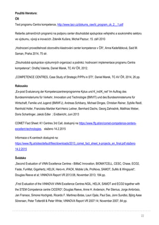 22
Použitá literatura:
ČR
Text programu Centra kompetence, http://www.tacr.cz/dokums_raw/iii_program_ck_2__1.pdf
Rešerše zahraničních programů na podporu center dlouhodobé spolupráce veřejného a soukromého sektoru
ve výzkumu, vývoji a inovacích. Zdeněk Kučera, Michal Pazour, 15. září 2010
„Hodnocení proveditelnosti oborového klastrování center kompetence v ČR“, Anna Kadeřábková, Said M.
Saman, Praha 2014, 75 str.
„Dlouhodobá spolupráce výzkumných organizací a podniků: hodnocení implementace programu Centra
kompetence“; Ondřej Valenta, Daniel Marek, TC AV ČR, 2012.
„COMPETENCE CENTRES, Case Study of Strategic P/PPs in STI“, Daniel Marek, TC AV ČR, 2014, 26 pp.
Rakousko
„Ex-post Evaluierung der Kompetenzzentrenprogramme Kplus und K_ind/K_net“ Im Auftrag des
Bundesministeriums für Verkehr, Innovation und Technologie (BMVIT) und des Bundesministeriums für
Wirtschaft, Familie und Jugend (BMWFJ), Andreas Schibany, Michael Dinges, Christian Reiner, Sybille Reidl,
Reinhold Hofer, Franziska Marbler Karl-Heinz Leitner, Bernhard Dachs, Georg Zahradnik, Matthias Weber,
Doris Schartinger, Jakob Edler ; Endbericht, Juni 2013
COMET Fact Sheet: K1 Centres 3rd Call, dostupný na https://www.ffg.at/en/comet-competence-centers-
excellent-technologies, staženo 14.2.2015
Informace o K-centrech dostupné na:
https://www.ffg.at/sites/default/files/downloads/2013_comet_fact_sheet_k-projects_en_final.pdf staženo
14.2.2015
Švédsko
„Second Evaluation of VINN Excellence Centres - BiMaC Innovation, BIOMATCELL, CESC, Chase, ECO2,
Faste, FunMat, GigaHertz, HELIX, Hero-m, iPACK, Mobile Life, ProNova, SAMOT, SuMo & Wingquist“;
Douglas Reeve et al; VINNOVA Report VR 2013:08, November 2013; 184 pp.
„First Evaluation of the VINNOVA VINN Excellence Centres NGIL, HELIX, SAMOT and ECO2 together with
the STEM Competence centre CICERO“; Douglas Reeve, Anne H. Anderson, Per Stenius, Jorge Ambrósio,
Jan Fransoo, Simone Hochgreb, Ricardo F. Martinez-Botas, Lauri Ojala, Paul Sas, Jonn Sundbo, Björg Aase
Sörensen, Peter Totterdill & Peter White; VINNOVA Report VR 2007:14; November 2007, 84 pp.
 