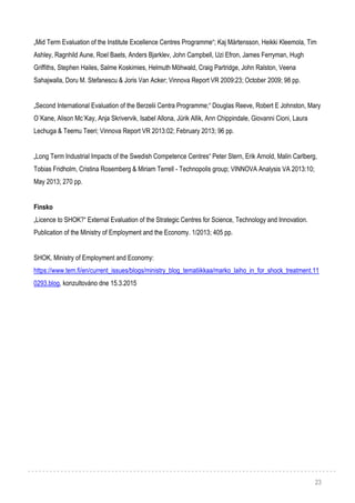 23
„Mid Term Evaluation of the Institute Excellence Centres Programme“; Kaj Mårtensson, Heikki Kleemola, Tim
Ashley, Ragnhild Aune, Roel Baets, Anders Bjarklev, John Campbell, Uzi Efron, James Ferryman, Hugh
Griffiths, Stephen Hailes, Salme Koskimies, Helmuth Möhwald, Craig Partridge, John Ralston, Veena
Sahajwalla, Doru M. Stefanescu & Joris Van Acker; Vinnova Report VR 2009:23; October 2009; 98 pp.
„Second International Evaluation of the Berzelii Centra Programme;“ Douglas Reeve, Robert E Johnston, Mary
O´Kane, Alison Mc´Kay, Anja Skrivervik, Isabel Allona, Jürik Allik, Ann Chippindale, Giovanni Cioni, Laura
Lechuga & Teemu Teeri; Vinnova Report VR 2013:02; February 2013; 96 pp.
„Long Term Industrial Impacts of the Swedish Competence Centres“ Peter Stern, Erik Arnold, Malin Carlberg,
Tobias Fridholm, Cristina Rosemberg & Miriam Terrell - Technopolis group; VINNOVA Analysis VA 2013:10;
May 2013; 270 pp.
Finsko
„Licence to SHOK?“ External Evaluation of the Strategic Centres for Science, Technology and Innovation.
Publication of the Ministry of Employment and the Economy. 1/2013; 405 pp.
SHOK, Ministry of Employment and Economy:
https://www.tem.fi/en/current_issues/blogs/ministry_blog_tematiikkaa/marko_laiho_in_for_shock_treatment.11
0293.blog, konzultováno dne 15.3.2015
 