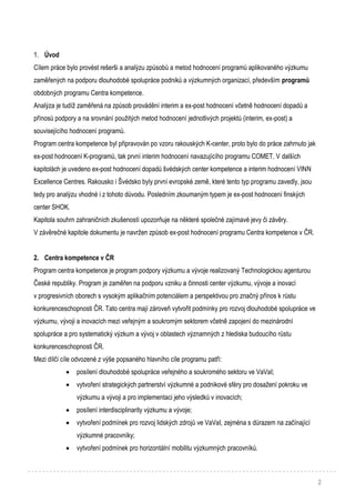 2
1. Úvod
Cílem práce bylo provést rešerši a analýzu způsobů a metod hodnocení programů aplikovaného výzkumu
zaměřených na podporu dlouhodobé spolupráce podniků a výzkumných organizací, především programů
obdobných programu Centra kompetence.
Analýza je tudíž zaměřená na způsob provádění interim a ex-post hodnocení včetně hodnocení dopadů a
přínosů podpory a na srovnání použitých metod hodnocení jednotlivých projektů (interim, ex-post) a
souvisejícího hodnocení programů.
Program centra kompetence byl připravován po vzoru rakouských K-center, proto bylo do práce zahrnuto jak
ex-post hodnocení K-programů, tak první interim hodnocení navazujícího programu COMET. V dalších
kapitolách je uvedeno ex-post hodnocení dopadů švédských center kompetence a interim hodnocení VINN
Excellence Centres. Rakousko i Švédsko byly první evropské země, které tento typ programu zavedly, jsou
tedy pro analýzu vhodné i z tohoto důvodu. Posledním zkoumaným typem je ex-post hodnocení finských
center SHOK.
Kapitola souhrn zahraničních zkušeností upozorňuje na některé společné zajímavé jevy či závěry.
V závěrečné kapitole dokumentu je navržen způsob ex-post hodnocení programu Centra kompetence v ČR.
2. Centra kompetence v ČR
Program centra kompetence je program podpory výzkumu a vývoje realizovaný Technologickou agenturou
České republiky. Program je zaměřen na podporu vzniku a činnosti center výzkumu, vývoje a inovací
v progresivních oborech s vysokým aplikačním potenciálem a perspektivou pro značný přínos k růstu
konkurenceschopnosti ČR. Tato centra mají zároveň vytvořit podmínky pro rozvoj dlouhodobé spolupráce ve
výzkumu, vývoji a inovacích mezi veřejným a soukromým sektorem včetně zapojení do mezinárodní
spolupráce a pro systematický výzkum a vývoj v oblastech významných z hlediska budoucího růstu
konkurenceschopnosti ČR.
Mezi dílčí cíle odvozené z výše popsaného hlavního cíle programu patří:
 posílení dlouhodobé spolupráce veřejného a soukromého sektoru ve VaVaI;
 vytvoření strategických partnerství výzkumné a podnikové sféry pro dosažení pokroku ve
výzkumu a vývoji a pro implementaci jeho výsledků v inovacích;
 posílení interdisciplinarity výzkumu a vývoje;
 vytvoření podmínek pro rozvoj lidských zdrojů ve VaVaI, zejména s důrazem na začínající
výzkumné pracovníky;
 vytvoření podmínek pro horizontální mobilitu výzkumných pracovníků.
 