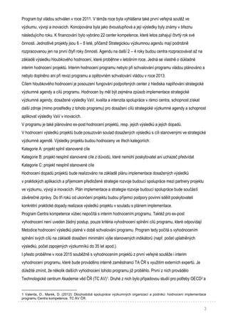 3
Program byl vládou schválen v roce 2011. V témže roce byla vyhlášena také první veřejná soutěž ve
výzkumu, vývoji a inovacích. Koncipována byla jako dvoustupňová a její výsledky byly známy v březnu
následujícího roku. K financování bylo vybráno 22 center kompetence, které letos zahajují čtvrtý rok své
činnosti. Jednotlivé projekty jsou 6 – 8 leté, přičemž Strategickou výzkumnou agendu mají podrobně
rozpracovanou jen na první čtyři roky činnosti. Agendu na další 2 – 4 roky budou centra rozpracovávat až na
základě výsledku hloubkového hodnocení, které proběhne v letošním roce. Jedná se vlastně o důkladné
interim hodnocení projektů. Interim hodnocení programu nebylo při schvalování programu vládou plánováno a
nebylo doplněno ani při revizi programu a opětovném schvalování vládou v roce 2013.
Cílem hloubkového hodnocení je posouzení fungování podpořených center z hlediska naplňování strategické
výzkumné agendy a cílů programu. Hodnocen by měl být zejména způsob implementace strategické
výzkumné agendy, dosažené výsledky VaV, kvalita a intenzita spolupráce v rámci centra, schopnost získat
další zdroje (mimo prostředky z tohoto programu) pro dosažení cílů strategické výzkumné agendy a schopnost
aplikovat výsledky VaV v inovacích.
V programu je také plánováno ex-post hodnocení projektů, resp. jejich výsledků a jejich dopadů.
V hodnocení výsledků projektů bude posuzován soulad dosažených výsledků s cíli stanovenými ve strategické
výzkumné agendě. Výsledky projektu budou hodnoceny ve třech kategoriích:
Kategorie A: projekt splnil stanovené cíle
Kategorie B: projekt nesplnil stanovené cíle z důvodů, které nemohl poskytovatel ani uchazeč předvídat
Kategorie C: projekt nesplnil stanovené cíle
Hodnocení dopadů projektů bude realizováno na základě plánu implementace dosažených výsledků
v praktických aplikacích a příjemcem předložené strategie rozvoje budoucí spolupráce mezi partnery projektu
ve výzkumu, vývoji a inovacích. Plán implementace a strategie rozvoje budoucí spolupráce bude součástí
závěrečné zprávy. Do tří roků od ukončení projektu budou příjemci podpory povinni sdělit poskytovateli
konkrétní praktické dopady realizace výsledků projektu v souladu s plánem implementace.
Program Centra kompetence vůbec nepočítá s interim hodnocením programu. Taktéž pro ex-post
vyhodnocení není uveden žádný postup, pouze kritéria vyhodnocení splnění cílů programu, které odpovídají
Metodice hodnocení výsledků platné v době schvalování programu. Program tedy počítá s vyhodnocením
splnění svých cílů na základě dosažení minimální výše stanovených indikátorů (např. počet uplatněných
výsledků, počet zapojených výzkumníků do 35 let apod.).
I přesto proběhne v roce 2015 souběžně s vyhodnocením projektů z první veřejné soutěže i interim
vyhodnocení programu, které bude prováděno interně zaměstnanci TA ČR s využitím externích expertů. Je
důležité zmínit, že několik dalších vyhodnocení tohoto programu již proběhlo. První z nich provádělo
Technologické centrum Akademie věd ČR (TC AV)1. Druhé z nich bylo případovou studií pro potřeby OECD2 a
1 Valenta, O., Marek, D. (2012): Dlouhodobá spolupráce výzkumných organizací a podniků: hodnocení implementace
programu Centra kompetence. TC AV ČR.
 