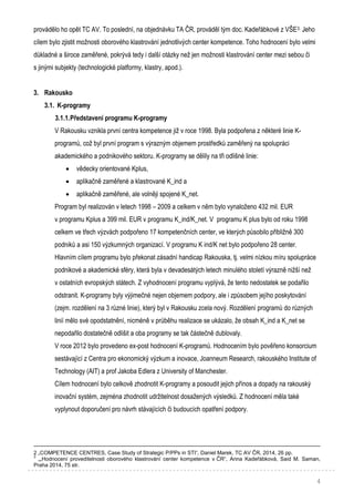 4
provádělo ho opět TC AV. To poslední, na objednávku TA ČR, prováděl tým doc. Kadeřábkové z VŠE3. Jeho
cílem bylo zjistit možnosti oborového klastrování jednotlivých center kompetence. Toho hodnocení bylo velmi
důkladné a široce zaměřené, pokrývá tedy i další otázky než jen možnosti klastrování center mezi sebou či
s jinými subjekty (technologické platformy, klastry, apod.).
3. Rakousko
3.1. K-programy
3.1.1.Představení programu K-programy
V Rakousku vznikla první centra kompetence již v roce 1998. Byla podpořena z některé linie K-
programů, což byl první program s výrazným objemem prostředků zaměřený na spolupráci
akademického a podnikového sektoru. K-programy se dělily na tři odlišné linie:
 vědecky orientované Kplus,
 aplikačně zaměřené a klastrované K_ind a
 aplikačně zaměřené, ale volněji spojené K_net.
Program byl realizován v letech 1998 – 2009 a celkem v něm bylo vynaloženo 432 mil. EUR
v programu Kplus a 399 mil. EUR v programu K_ind/K_net. V programu K plus bylo od roku 1998
celkem ve třech výzvách podpořeno 17 kompetenčních center, ve kterých působilo přibližně 300
podniků a asi 150 výzkumných organizací. V programu K ind/K net bylo podpořeno 28 center.
Hlavním cílem programu bylo překonat zásadní handicap Rakouska, tj. velmi nízkou míru spolupráce
podnikové a akademické sféry, která byla v devadesátých letech minulého století výrazně nižší než
v ostatních evropských státech. Z vyhodnocení programu vyplývá, že tento nedostatek se podařilo
odstranit. K-programy byly výjimečné nejen objemem podpory, ale i způsobem jejího poskytování
(zejm. rozdělení na 3 různé linie), který byl v Rakousku zcela nový. Rozdělení programů do různých
linií mělo své opodstatnění, nicméně v průběhu realizace se ukázalo, že obsah K_ind a K_net se
nepodařilo dostatečně odlišit a oba programy se tak částečně dublovaly.
V roce 2012 bylo provedeno ex-post hodnocení K-programů. Hodnocením bylo pověřeno konsorcium
sestávající z Centra pro ekonomický výzkum a inovace, Joanneum Research, rakouského Institute of
Technology (AIT) a prof Jakoba Edlera z University of Manchester.
Cílem hodnocení bylo celkově zhodnotit K-programy a posoudit jejich přínos a dopady na rakouský
inovační systém, zejména zhodnotit udržitelnost dosažených výsledků. Z hodnocení měla také
vyplynout doporučení pro návrh stávajících či budoucích opatření podpory.
2 „COMPETENCE CENTRES, Case Study of Strategic P/PPs in STI“, Daniel Marek, TC AV ČR, 2014, 26 pp.
3
„„Hodnocení proveditelnosti oborového klastrování center kompetence v ČR“, Anna Kadeřábková, Said M. Saman,
Praha 2014, 75 str.
 