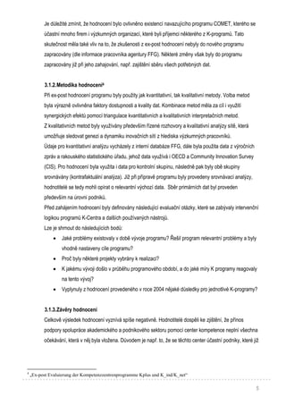 5
Je důležité zmínit, že hodnocení bylo ovlivněno existencí navazujícího programu COMET, kterého se
účastní mnoho firem i výzkumných organizací, které byli příjemci některého z K-programů. Tato
skutečnost měla také vliv na to, že zkušenosti z ex-post hodnocení nebyly do nového programu
zapracovány (dle informace pracovníka agentury FFG). Některé změny však byly do programu
zapracovány již při jeho zahajování, např. zajištění sběru všech potřebných dat.
3.1.2.Metodika hodnocení4
Při ex-post hodnocení programu byly použity jak kvantitativní, tak kvalitativní metody. Volba metod
byla výrazně ovlivněna faktory dostupnosti a kvality dat. Kombinace metod měla za cíl i využití
synergických efektů pomocí triangulace kvantitativních a kvalitativních interpretačních metod.
Z kvalitativních metod byly využívány především řízené rozhovory a kvalitativní analýzy sítě, která
umožňuje sledovat genezi a dynamiku inovačních sítí z hlediska výzkumných pracovníků.
Údaje pro kvantitativní analýzu vycházely z interní databáze FFG, dále byla použita data z výročních
zpráv a rakouského statistického úřadu, jehož data využívá i OECD a Community Innovation Survey
(CIS). Pro hodnocení byla využita i data pro kontrolní skupinu, následně pak byly obě skupiny
srovnávány (kontrafaktuální analýza). Již při přípravě programu byly provedeny srovnávací analýzy,
hodnotitelé se tedy mohli opírat o relevantní výchozí data. Sběr primárních dat byl proveden
především na úrovni podniků.
Před zahájením hodnocení byly definovány následující evaluační otázky, které se zabývaly intervenční
logikou programů K-Centra a dalších používaných nástrojů.
Lze je shrnout do následujících bodů:
 Jaké problémy existovaly v době vývoje programu? Řešil program relevantní problémy a byly
vhodně nastaveny cíle programu?
 Proč byly některé projekty vybrány k realizaci?
 K jakému vývoji došlo v průběhu programového období, a do jaké míry K programy reagovaly
na tento vývoj?
 Vyplynuly z hodnocení provedeného v roce 2004 nějaké důsledky pro jednotlivé K-programy?
3.1.3.Závěry hodnocení
Celkově výsledek hodnocení vyznívá spíše negativně. Hodnotitelé dospěli ke zjištění, že přínos
podpory spolupráce akademického a podnikového sektoru pomocí center kompetence neplní všechna
očekávání, která v něj byla vložena. Důvodem je např. to, že se těchto center účastní podniky, které již
4
„Ex-post Evaluierung der Kompetenzzentrenprogramme Kplus und K_ind/K_net“
 
