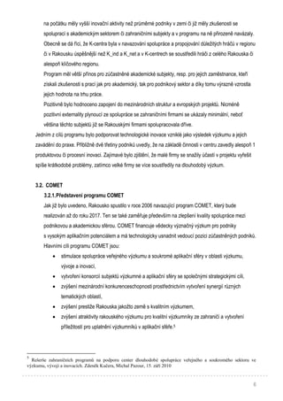 6
na počátku měly vyšší inovační aktivity než průměrné podniky v zemi či již měly zkušenosti se
spoluprací s akademickým sektorem či zahraničními subjekty a v programu na ně přirozeně navázaly.
Obecně se dá říci, že K-centra byla v navazování spolupráce a propojování důležitých hráčů v regionu
či v Rakousku úspěšnější než K_ind a K_net a v K-centrech se soustředili hráči z celého Rakouska či
alespoň klíčového regionu.
Program měl větší přínos pro zúčastněné akademické subjekty, resp. pro jejich zaměstnance, kteří
získali zkušenosti s prací jak pro akademický, tak pro podnikový sektor a díky tomu výrazně vzrostla
jejich hodnota na trhu práce.
Pozitivně bylo hodnoceno zapojení do mezinárodních struktur a evropských projektů. Nicméně
pozitivní externality plynoucí ze spolupráce se zahraničními firmami se ukázaly minimální, neboť
většina těchto subjektů již se Rakouskými firmami spolupracovala dříve.
Jedním z cílů programu bylo podporovat technologické inovace vzniklé jako výsledek výzkumu a jejich
zavádění do praxe. Přibližně dvě třetiny podniků uvedly, že na základě činnosti v centru zavedly alespoň 1
produktovou či procesní inovaci. Zajímavé bylo zjištění, že malé firmy se snažily účastí v projektu vyřešit
spíše krátkodobé problémy, zatímco velké firmy se více soustředily na dlouhodobý výzkum.
3.2. COMET
3.2.1.Představení programu COMET
Jak již bylo uvedeno, Rakousko spustilo v roce 2006 navazující program COMET, který bude
realizován až do roku 2017. Ten se také zaměřuje především na zlepšení kvality spolupráce mezi
podnikovou a akademickou sférou. COMET financuje vědecky význačný výzkum pro podniky
s vysokým aplikačním potenciálem a má technologicky usnadnit vedoucí pozici zúčastněných podniků.
Hlavními cíli programu COMET jsou:
 stimulace spolupráce veřejného výzkumu a soukromé aplikační sféry v oblasti výzkumu,
vývoje a inovací,
 vytvoření konsorcií subjektů výzkumné a aplikační sféry se společnými strategickými cíli,
 zvýšení mezinárodní konkurenceschopnosti prostřednictvím vytvoření synergií různých
tematických oblastí,
 zvýšení prestiže Rakouska jakožto země s kvalitním výzkumem,
 zvýšení atraktivity rakouského výzkumu pro kvalitní výzkumníky ze zahraničí a vytvoření
příležitostí pro uplatnění výzkumníků v aplikační sféře.5
5
Rešerše zahraničních programů na podporu center dlouhodobé spolupráce veřejného a soukromého sektoru ve
výzkumu, vývoji a inovacích. Zdeněk Kučera, Michal Pazour, 15. září 2010
 
