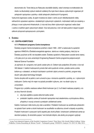 8
ekonomické cíle. Tento fakt je pro Rakousko obzvláště důležitý, neboť orientace na krátkodobé cíle
nikoliv na dlouhodobý výzkum relativně vzdálený trhu byla hlavní obavou výzkumných organizací při
zahajování spolupráce s podniky v době zahajování předchozích K-programů.
Výzkumné organizace uvedly, že jejich investice do účasti v centru se jim několikanásobně vrátily
nefinančním způsobem zejména v dodatečných výzkumných výsledcích, možnostech stáží pro studenty a
přístupu k nové výzkumné infrastruktuře. U více než dvou třetin výzkumných organizací vedla účast
v centru k rozšíření jejich výzkumných oblastí. Více než polovina z nich vidí také pozitivní dopad na jejich
celkové schopnosti spolupracovat s průmyslem.
4. Švédsko:
4.1. CENTRA KOMPETENCE
4.1.1.Představení programu Centra kompetence
Švédský program Centra kompetence probíhal v letech 1995 – 2007 a realizovala ho společně
agentura VINNOVA a Švédská energetická agentura. Jedná se o nástroj podpory, který byl ve
Švédsku používán od 80. let dvacátého století. Švédsko společně s Rakouskem zavedlo tento nástroj
v EU jako první po vzoru amerických Engineering Research Centre programme podporovaných
National Science Foundation.
Je zajímavé, že v programu není jasně uveden jeho cíl. Celkem bylo podpořeno 28 center z více než
300 žádostí. V dalších hodnoceních je tento fakt velmi pozitivně vnímán, protože centra vznikla
bottom-up v oblastech, ve kterých docházelo k prolínání zájmů univerzit a podniků, program tedy
sloužil i jako jakýsi technology foresight.
Centra obvykle sídlí na jedné z osmi univerzit a jsou v konsorciu společně s podniky, ev. i výzkumnými
institucemi. Centra mají vliv nejen na způsob provádění výzkumu, ale i na obsah výuky na
univerzitách.
Program byl v průběhu realizace celkem třikrát hodnocen (po 2, 5 a 8 letech realizace projektů), a to
ze dvou hlavních důvodů:
 aby byla zajištěna vysoká odborná kvalita center
 prokázání úspěchu center při budování spolupráce mezi akademickou a průmyslovou sférou,
příspěvku k rozvoji univerzit a prokázání udržitelnosti center.
Každé z hodnocení mělo trochu jiný účel a zaměření. Počáteční hodnocení se zaměřovalo především
na způsob řízení center a druhé hodnocení se soustředilo na odbornou úroveň a dopady na podniky.
Poslední hodnocení k posouzení týchž aspektů jako druhé přidalo i zhodnocení udržitelnosti center po
skončení podpory. Ze stručného popisu7 není bohužel zřejmé, zda závěry pro program vyplývají
7
„Long Term Industrial Impacts of the Swedish Competence Centres“ Peter Stern, Erik Arnold, Malin Carlberg, Tobias
Fridholm, Cristina Rosemberg & Miriam Terrell - Technopolis group; VINNOVA Analysis VA 2013:10; May 2013;
 