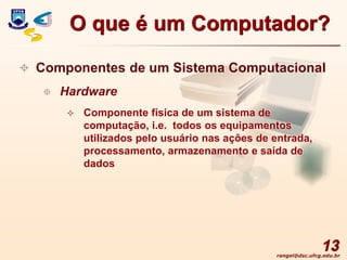 rangel@dsc.ufcg.edu.br
13
 Componentes de um Sistema Computacional
 Hardware
 Componente física de um sistema de
computação, i.e. todos os equipamentos
utilizados pelo usuário nas ações de entrada,
processamento, armazenamento e saída de
dados
O que é um Computador?
 
