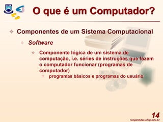 rangel@dsc.ufcg.edu.br
14
 Componentes de um Sistema Computacional
 Software
 Componente lógica de um sistema de
computação, i.e. séries de instruções que fazem
o computador funcionar (programas de
computador)
 programas básicos e programas do usuário
O que é um Computador?
 