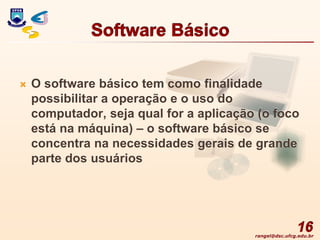 rangel@dsc.ufcg.edu.br
Software Básico
 O software básico tem como finalidade
possibilitar a operação e o uso do
computador, seja qual for a aplicação (o foco
está na máquina) – o software básico se
concentra na necessidades gerais de grande
parte dos usuários
16
 