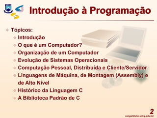 rangel@dsc.ufcg.edu.br
2
Introdução à Programação
 Tópicos:
 Introdução
 O que é um Computador?
 Organização de um Computador
 Evolução de Sistemas Operacionais
 Computação Pessoal, Distribuída e Cliente/Servidor
 Linguagens de Máquina, de Montagem (Assembly) e
de Alto Nível
 Histórico da Linguagem C
 A Biblioteca Padrão de C
 