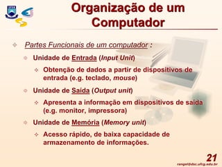 rangel@dsc.ufcg.edu.br
21
 Partes Funcionais de um computador :
 Unidade de Entrada (Input Unit)
 Obtenção de dados a partir de dispositivos de
entrada (e.g. teclado, mouse)
 Unidade de Saída (Output unit)
 Apresenta a informação em dispositivos de saída
(e.g. monitor, impressora)
 Unidade de Memória (Memory unit)
 Acesso rápido, de baixa capacidade de
armazenamento de informações.
Organização de um
Computador
 