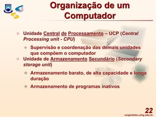 rangel@dsc.ufcg.edu.br
22
 Unidade Central de Processamento – UCP (Central
Processing unit - CPU)
 Supervisão e coordenação das demais unidades
que compõem o computador
 Unidade de Armazenamento Secundário (Secondary
storage unit)
 Armazenamento barato, de alta capacidade e longa
duração
 Armazenamento de programas inativos
Organização de um
Computador
 