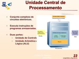 rangel@dsc.ufcg.edu.br
Unidade Central de
Processamento
 Conjunto complexo de
circuitos eletrônicos.
 Executa instruções de
programas armazenadas.
 Duas partes:
 Unidade de Controle
 Unidade Aritmética e
Lógica (ALU)
23
© 2004 by Pearson
Education
 