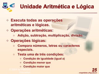 rangel@dsc.ufcg.edu.br
Unidade Aritmética e Lógica
 Executa todas as operações
aritméticas e lógicas.
 Operações aritméticas:
 Adição, subtração, multiplicação, divisão.
 Operações lógicas:
 Compara números, letras ou caracteres
especiais.
 Testa uma de três condições:
 Condição de igualdade (igual a)
 Condição menor que
 Condição maior que
25
© 2004 by Pearson
Education
 