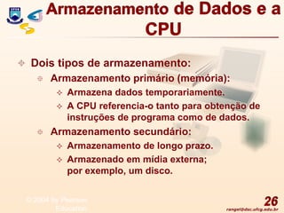 rangel@dsc.ufcg.edu.br
Armazenamento de Dados e a
CPU
 Dois tipos de armazenamento:
 Armazenamento primário (memória):
 Armazena dados temporariamente.
 A CPU referencia-o tanto para obtenção de
instruções de programa como de dados.
 Armazenamento secundário:
 Armazenamento de longo prazo.
 Armazenado em mídia externa;
por exemplo, um disco.
26
© 2004 by Pearson
Education
 