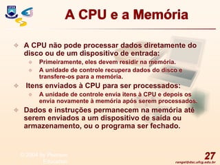 rangel@dsc.ufcg.edu.br
A CPU e a Memória
 A CPU não pode processar dados diretamente do
disco ou de um dispositivo de entrada:
 Primeiramente, eles devem residir na memória.
 A unidade de controle recupera dados do disco e
transfere-os para a memória.
 Itens enviados à CPU para ser processados:
 A unidade de controle envia itens à CPU e depois os
envia novamente à memória após serem processados.
 Dados e instruções permanecem na memória até
serem enviados a um dispositivo de saída ou
armazenamento, ou o programa ser fechado.
27
© 2004 by Pearson
Education
 