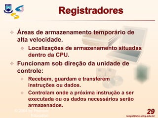 rangel@dsc.ufcg.edu.br
Registradores
 Áreas de armazenamento temporário de
alta velocidade.
 Localizações de armazenamento situadas
dentro da CPU.
 Funcionam sob direção da unidade de
controle:
 Recebem, guardam e transferem
instruções ou dados.
 Controlam onde a próxima instrução a ser
executada ou os dados necessários serão
armazenados.
29
© 2004 by Pearson
Education
 