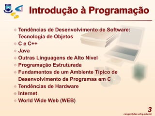 rangel@dsc.ufcg.edu.br
3
 Tendências de Desenvolvimento de Software:
Tecnologia de Objetos
 C e C++
 Java
 Outras Linguagens de Alto Nível
 Programação Estruturada
 Fundamentos de um Ambiente Típico de
Desenvolvimento de Programas em C
 Tendências de Hardware
 Internet
 World Wide Web (WEB)
Introdução à Programação
 