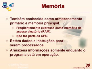 rangel@dsc.ufcg.edu.br
Memória
 Também conhecida como armazenamento
primário e memória principal.
 Freqüentemente expressa como memória de
acesso aleatório (RAM).
 Não faz parte da CPU.
 Retém dados e instruções para
serem processados.
 Armazena informações somente enquanto o
programa está em operação.
30
© 2004 by Pearson
Education
 