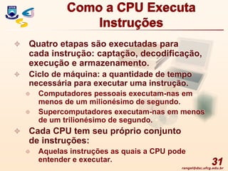 rangel@dsc.ufcg.edu.br
Como a CPU Executa
Instruções
 Quatro etapas são executadas para
cada instrução: captação, decodificação,
execução e armazenamento.
 Ciclo de máquina: a quantidade de tempo
necessária para executar uma instrução.
 Computadores pessoais executam-nas em
menos de um milionésimo de segundo.
 Supercomputadores executam-nas em menos
de um trilionésimo de segundo.
 Cada CPU tem seu próprio conjunto
de instruções:
 Aquelas instruções as quais a CPU pode
entender e executar. 31
 