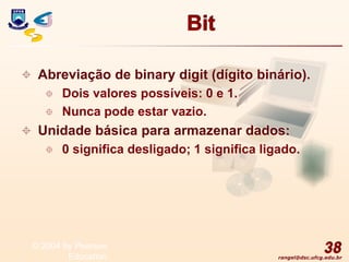 rangel@dsc.ufcg.edu.br
Bit
 Abreviação de binary digit (dígito binário).
 Dois valores possíveis: 0 e 1.
 Nunca pode estar vazio.
 Unidade básica para armazenar dados:
 0 significa desligado; 1 significa ligado.
38
© 2004 by Pearson
Education
 