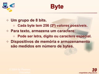 rangel@dsc.ufcg.edu.br
Byte
 Um grupo de 8 bits.
 Cada byte tem 256 (28) valores possíveis.
 Para texto, armazena um caractere:
 Pode ser letra, dígito ou caractere especial.
 Dispositivos de memória e armazenamento
são medidos em número de bytes.
39
© 2004 by Pearson
Education
 
