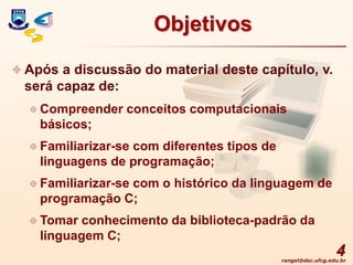 rangel@dsc.ufcg.edu.br
4
Objetivos
 Após a discussão do material deste capítulo, v.
será capaz de:
 Compreender conceitos computacionais
básicos;
 Familiarizar-se com diferentes tipos de
linguagens de programação;
 Familiarizar-se com o histórico da linguagem de
programação C;
 Tomar conhecimento da biblioteca-padrão da
linguagem C;
 