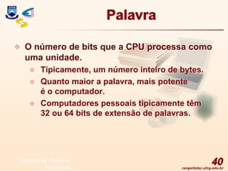 rangel@dsc.ufcg.edu.br
Palavra
 O número de bits que a CPU processa como
uma unidade.
 Tipicamente, um número inteiro de bytes.
 Quanto maior a palavra, mais potente
é o computador.
 Computadores pessoais tipicamente têm
32 ou 64 bits de extensão de palavras.
40
© 2004 by Pearson
Education
 