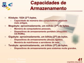 rangel@dsc.ufcg.edu.br
Capacidades de
Armazenamento
 Kilobyte: 1024 (210) bytes.
 Capacidade de memória dos computadores pessoais
mais antigos.
 Megabyte: aproximadamente, um milhão (220) de bytes.
 Memória de computadores pessoais.
 Dispositivos de armazenamento portáteis (disquetes,
CD-ROMs).
 Gigabyte: aproximadamente, um bilhão (230) de bytes.
 Dispositivos de armazenamento (discos rígidos).
 Memória de mainframes e servidores de rede.
 Terabyte: aproximadamente, um trilhão (240) de bytes.
 Dispositivos de armazenamento para sistemas muito grandes.
41
© 2004 by Pearson
Education
 
