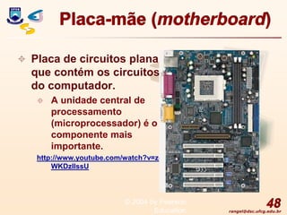 rangel@dsc.ufcg.edu.br
Placa-mãe (motherboard)
 Placa de circuitos plana
que contém os circuitos
do computador.
 A unidade central de
processamento
(microprocessador) é o
componente mais
importante.
http://www.youtube.com/watch?v=zq
WKDzlIssU
48
© 2004 by Pearson
Education
 