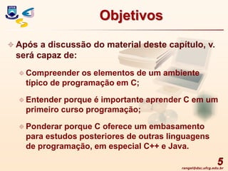 rangel@dsc.ufcg.edu.br
5
Objetivos
 Após a discussão do material deste capítulo, v.
será capaz de:
 Compreender os elementos de um ambiente
típico de programação em C;
 Entender porque é importante aprender C em um
primeiro curso programação;
 Ponderar porque C oferece um embasamento
para estudos posteriores de outras linguagens
de programação, em especial C++ e Java.
 