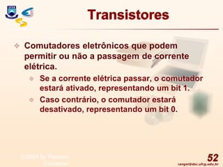 rangel@dsc.ufcg.edu.br
Transistores
 Comutadores eletrônicos que podem
permitir ou não a passagem de corrente
elétrica.
 Se a corrente elétrica passar, o comutador
estará ativado, representando um bit 1.
 Caso contrário, o comutador estará
desativado, representando um bit 0.
52
© 2004 by Pearson
Education
 