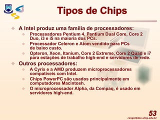 rangel@dsc.ufcg.edu.br
Tipos de Chips
 A Intel produz uma família de processadores:
 Processadores Pentium 4, Pentium Dual Core, Core 2
Duo, i3 e i5 na maioria dos PCs.
 Processador Celeron e Atom vendido para PCs
de baixo custo.
 Opteron, Xeon, Itanium, Core 2 Extreme, Core 2 Quad e i7
para estações de trabalho high-end e servidores de rede.
 Outros processadores:
 A Cyrix e a AMD produzem microprocessadores
compatíveis com Intel.
 Chips PowerPC são usados principalmente em
computadores Macintosh.
 O microprocessador Alpha, da Compaq, é usado em
servidores high-end.
53
 